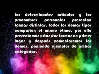 Los determinantes artículos y los
pronombres personales presentan
formas distintas, todos los demás tipos
comparten el mismo étimo, por ello
presentamos estas dos formas en primer
lugar y después comentaremos las
demás, poniendo ejemplos de ambas
categorías.
 