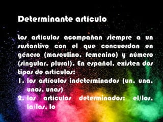 Determinante artículo
Los artículos acompañan siempre a un
sustantivo con el que concuerdan en
género (masculino, femenino) y número
(singular, plural). En español, existen dos
tipos de artículos:
1. los artículos indeterminados (un, una,
unos, unas)
2. los artículos determinados: el/los,
la/las, lo
 