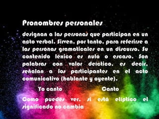 Pronombres personales
designan a las personas que participan en un
acto verbal. Sirven, por tanto, para referirse a
las personas gramaticales en un discurso. Su
contenido léxico es nulo o escaso. Son
palabras con valor deíctico, es decir,
señalan a los participantes en el acto
comunicativo (hablante y oyente).
Yo canto Canto
Como puedes ver, si está elíptico el
significado no cambia
 