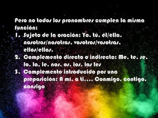 Pero no todos los pronombres cumplen la misma
función:
1. Sujeto de la oración: Yo, tú, él/ella,
nosotros/nosotras, vosotros/vosotras,
ellos/ellas.
2. Complemento directo o indirecto: Me, te, se,
lo, la, le, nos, os, los, las les
3. Complemento introducido por una
preposición: A mí, a ti…. Conmigo, contigo,
consigo
 
