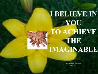 I BELIEVE IN
YOU
TO ACHIEVE
THE
IMAGINABLE
By Norma Vasquez
09/13/12
 