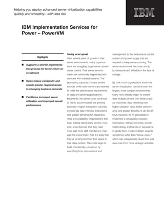 Helping you deploy advanced server virtualization capabilities
quickly and smoothly—with less risk



     IBM Implementation Services for
     Power – PowerVM



                                             Taming server sprawl                          management to the temperature control
                  Highlights                 After several years of growth in their        system and power supply that are
                                             server environments, many organiza-           required to keep servers running. The
     ■   Supports a shorter implementa-
                                             tions are struggling to get server sprawl     server environment becomes unruly,
         tion process for faster return on
                                             under control. Their server environ-          burdensome and inﬂexible in the face of
         investment
                                             ments are commonly fragmented and             change.
                                             complex with isolated systems. The
     ■   Helps reduce complexity and
                                             processing capacity of many servers           By now, most organizations know that
         enable greater responsiveness
                                             sits idle, while other servers are strained   server virtualization can tame even the
         to changing business demands
                                             to meet the performance requirements          largest, most complex environments.
                                             of large and growing applications.            Many have already begun to consoli-
     ■   Facilitates increased server
                                             Meanwhile, the server count continues         date multiple servers onto fewer physi-
         utilization and improved overall
                                             to rise to accommodate the growing            cal machines, thus beneﬁting from
         performance
                                             business—higher transaction volumes,          higher utilization rates, better perform-
                                             increasingly data-intensive instructions      ance and greater ﬂexibility. It can be dif-
                                             and greater demands for responsive-           ﬁcult, however, for IT generalists to
                                             ness and availability. Organizations that     implement a virtualization solution
                                             keep adding stand-alone servers, how-         themselves. Without concrete, proven
                                             ever, soon discover that they need            methodology and hands-on experience
                                             more and more staff members to man-           to guide them, implementation projects
                                             age the environment. And it is likely that    sometimes suffer from “scope creep,”
                                             they’re running short on ﬂoor space in        which can unexpectedly divert time and
                                             their data centers. The costs begin to        resources from more strategic activities.
                                             build dramatically—driven up by
                                             everything from procurement and
 