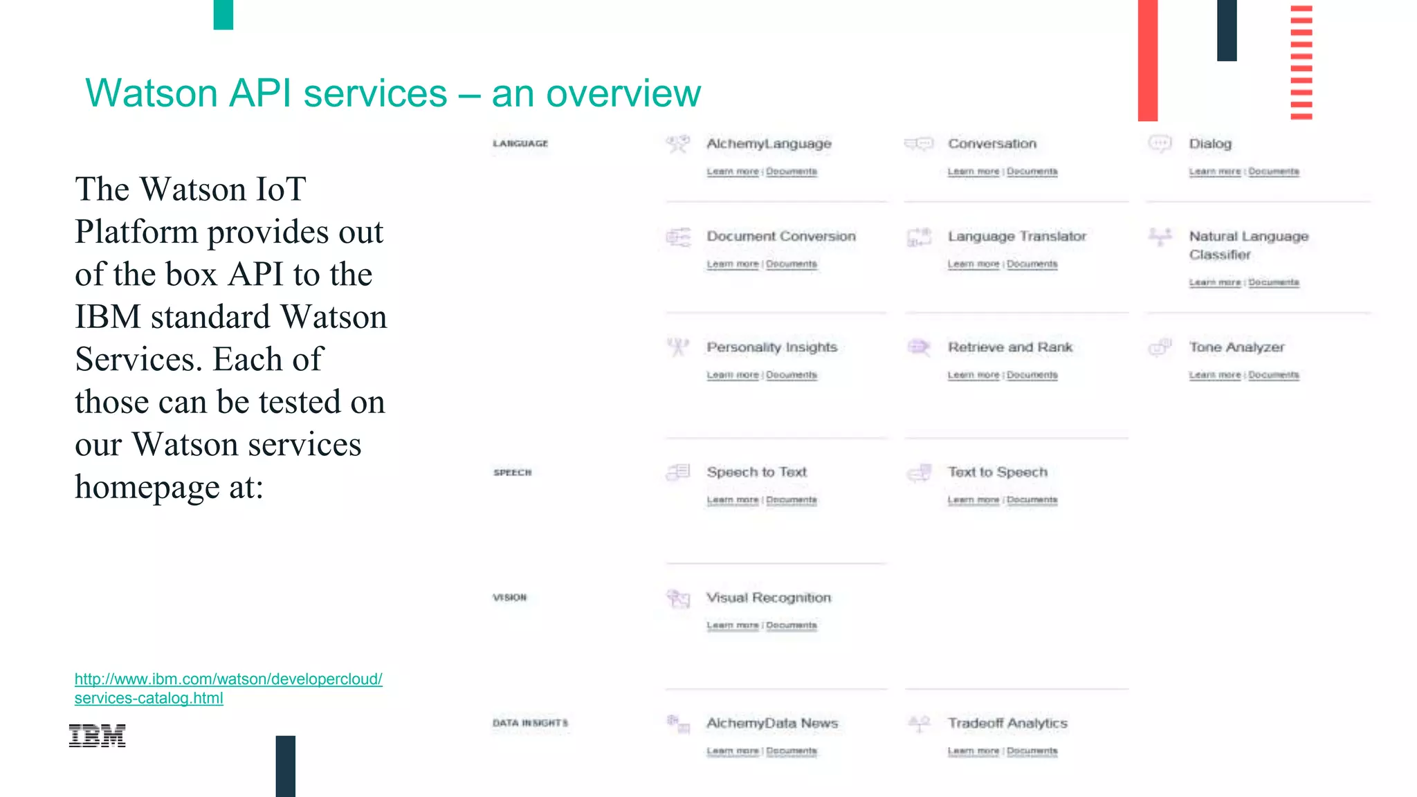 10
Watson API services – an overview
The Watson IoT
Platform provides out
of the box API to the
IBM standard Watson
Services. Each of
those can be tested on
our Watson services
homepage at:
http://www.ibm.com/watson/developercloud/
services-catalog.html
 