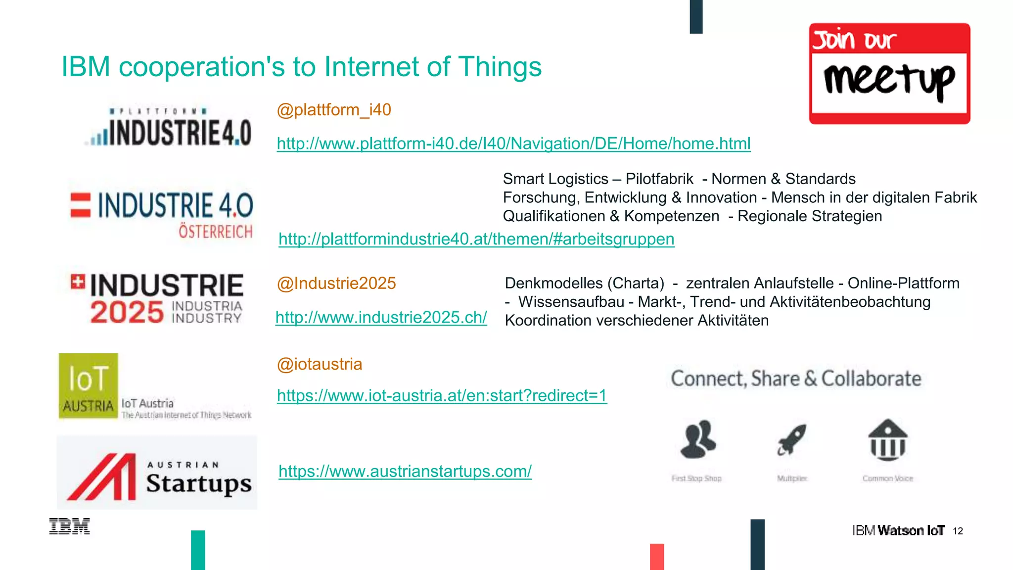 12
IBM cooperation's to Internet of Things
@Industrie2025
http://www.plattform-i40.de/I40/Navigation/DE/Home/home.html
http://plattformindustrie40.at/themen/#arbeitsgruppen
Smart Logistics – Pilotfabrik - Normen & Standards
Forschung, Entwicklung & Innovation - Mensch in der digitalen Fabrik
Qualifikationen & Kompetenzen - Regionale Strategien
http://www.industrie2025.ch/
@plattform_i40
@iotaustria
https://www.iot-austria.at/en:start?redirect=1
https://www.austrianstartups.com/
Denkmodelles (Charta) - zentralen Anlaufstelle - Online-Plattform
- Wissensaufbau - Markt-, Trend- und Aktivitätenbeobachtung
Koordination verschiedener Aktivitäten
 