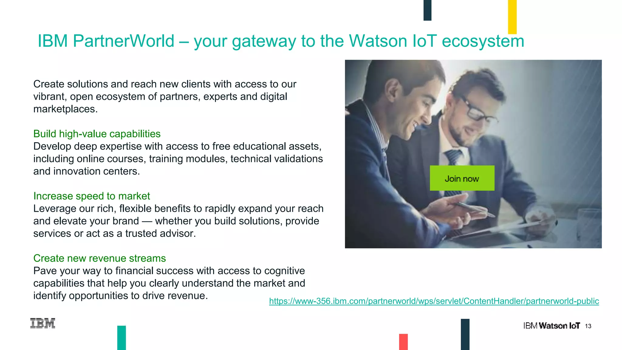 13
IBM PartnerWorld – your gateway to the Watson IoT ecosystem
Create solutions and reach new clients with access to our
vibrant, open ecosystem of partners, experts and digital
marketplaces.
Build high-value capabilities
Develop deep expertise with access to free educational assets,
including online courses, training modules, technical validations
and innovation centers.
Increase speed to market
Leverage our rich, flexible benefits to rapidly expand your reach
and elevate your brand — whether you build solutions, provide
services or act as a trusted advisor.
Create new revenue streams
Pave your way to financial success with access to cognitive
capabilities that help you clearly understand the market and
identify opportunities to drive revenue. https://www-356.ibm.com/partnerworld/wps/servlet/ContentHandler/partnerworld-public
 