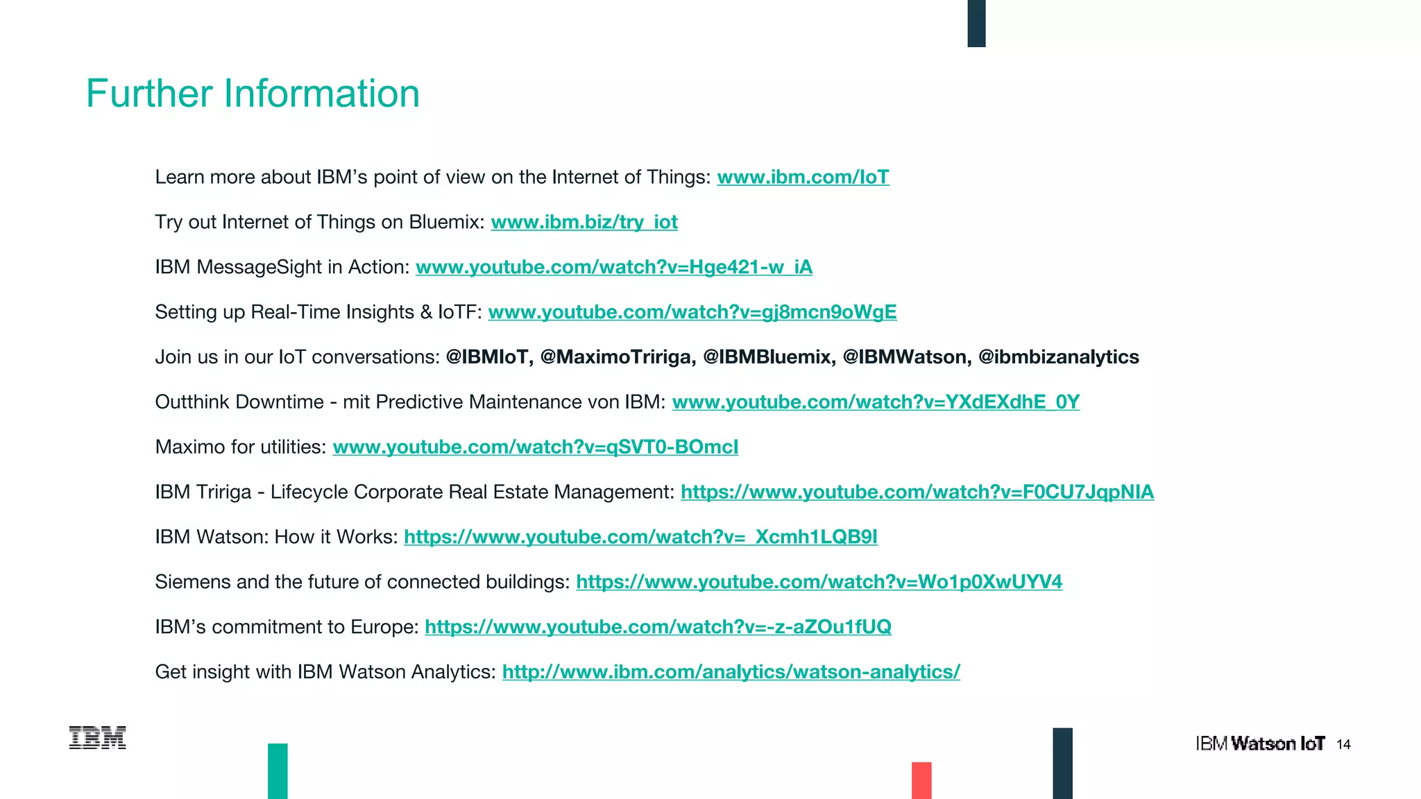 14
Further Information
Learn more about IBM’s point of view on the Internet of Things: www.ibm.com/IoT
Try out Internet of Things on Bluemix: www.ibm.biz/try_iot
IBM MessageSight in Action: www.youtube.com/watch?v=Hge421-w_iA
Setting up Real-Time Insights & IoTF: www.youtube.com/watch?v=gj8mcn9oWgE
Join us in our IoT conversations: @IBMIoT, @MaximoTririga, @IBMBluemix, @IBMWatson, @ibmbizanalytics
Outthink Downtime - mit Predictive Maintenance von IBM: www.youtube.com/watch?v=YXdEXdhE_0Y
Maximo for utilities: www.youtube.com/watch?v=qSVT0-BOmcI
IBM Tririga - Lifecycle Corporate Real Estate Management: https://www.youtube.com/watch?v=F0CU7JqpNIA
IBM Watson: How it Works: https://www.youtube.com/watch?v=_Xcmh1LQB9I
Siemens and the future of connected buildings: https://www.youtube.com/watch?v=Wo1p0XwUYV4
IBM’s commitment to Europe: https://www.youtube.com/watch?v=-z-aZOu1fUQ
Get insight with IBM Watson Analytics: http://www.ibm.com/analytics/watson-analytics/
 