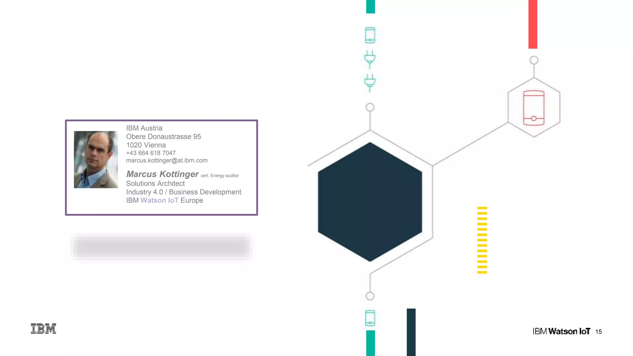 15
IBM Austria
Obere Donaustrasse 95
1020 Vienna
+43 664 618 7047
marcus.kottinger@at.ibm.com
Marcus Kottinger cert. Energy auditor
Solutions Architect
Industry 4.0 / Business Development
IBM Watson IoT Europe
 