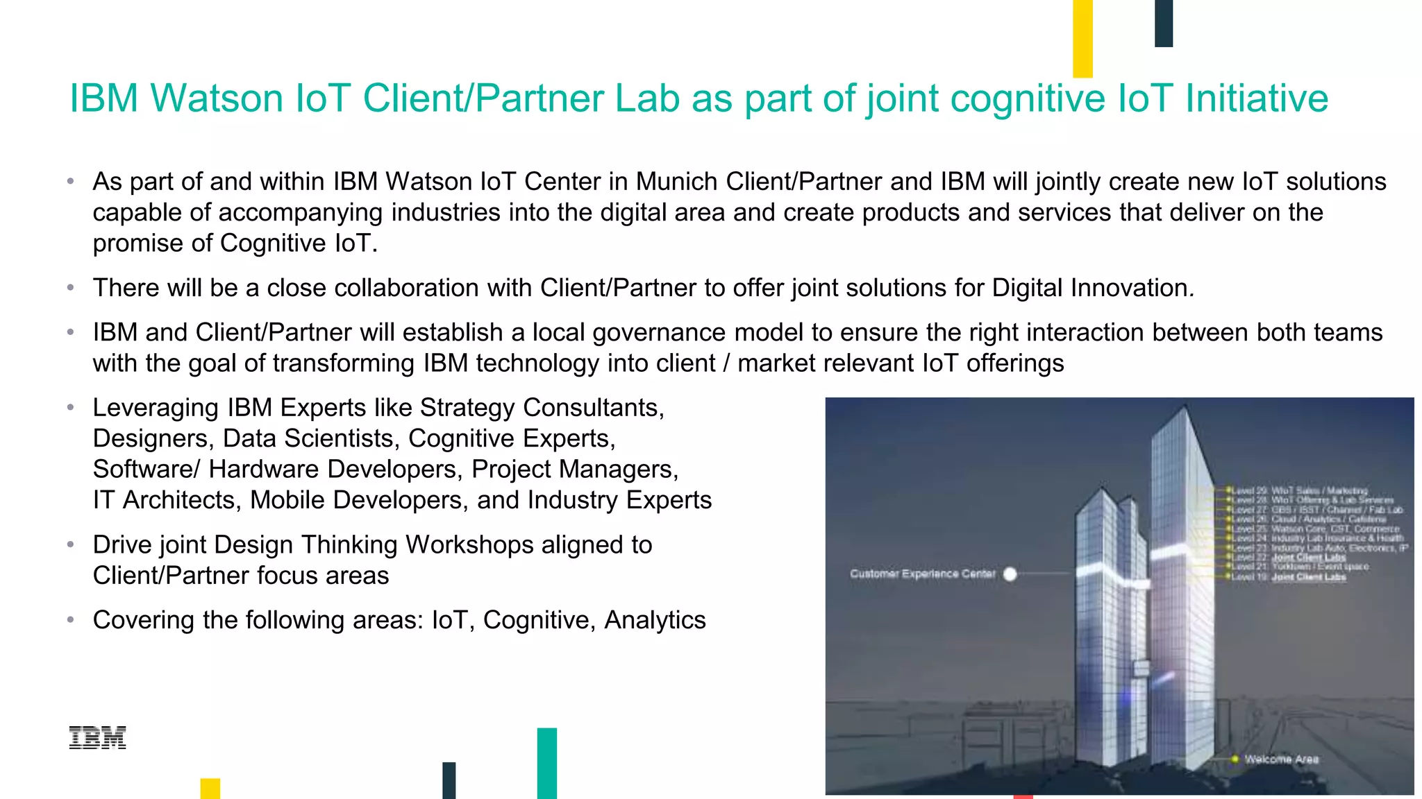 2
IBM Watson IoT Client/Partner Lab as part of joint cognitive IoT Initiative
• As part of and within IBM Watson IoT Center in Munich Client/Partner and IBM will jointly create new IoT solutions
capable of accompanying industries into the digital area and create products and services that deliver on the
promise of Cognitive IoT.
• There will be a close collaboration with Client/Partner to offer joint solutions for Digital Innovation.
• IBM and Client/Partner will establish a local governance model to ensure the right interaction between both teams
with the goal of transforming IBM technology into client / market relevant IoT offerings
• Leveraging IBM Experts like Strategy Consultants,
Designers, Data Scientists, Cognitive Experts,
Software/ Hardware Developers, Project Managers,
IT Architects, Mobile Developers, and Industry Experts
• Drive joint Design Thinking Workshops aligned to
Client/Partner focus areas
• Covering the following areas: IoT, Cognitive, Analytics
 