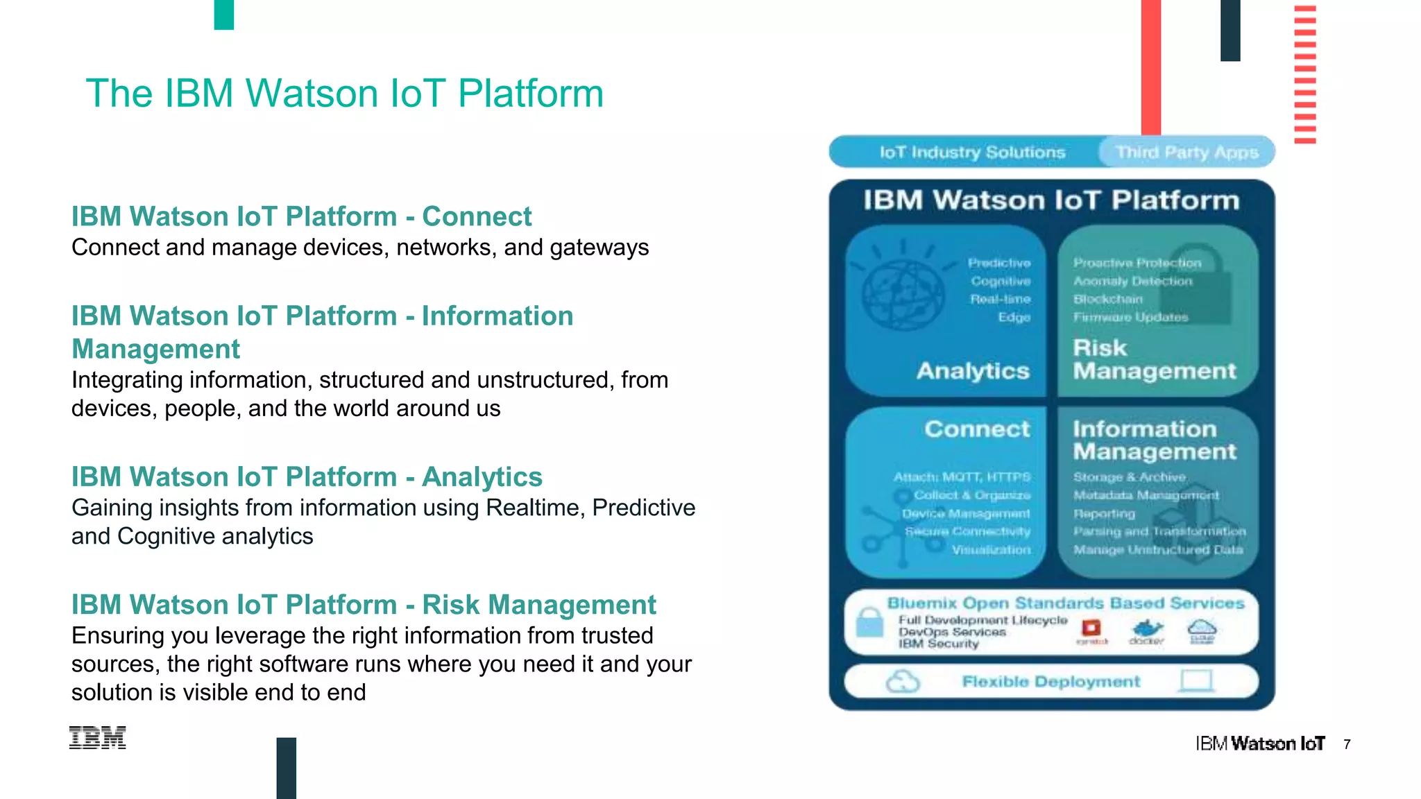 7
The IBM Watson IoT Platform
IBM Watson IoT Platform - Connect
Connect and manage devices, networks, and gateways
IBM Watson IoT Platform - Information
Management
Integrating information, structured and unstructured, from
devices, people, and the world around us
IBM Watson IoT Platform - Analytics
Gaining insights from information using Realtime, Predictive
and Cognitive analytics
IBM Watson IoT Platform - Risk Management
Ensuring you leverage the right information from trusted
sources, the right software runs where you need it and your
solution is visible end to end
 
