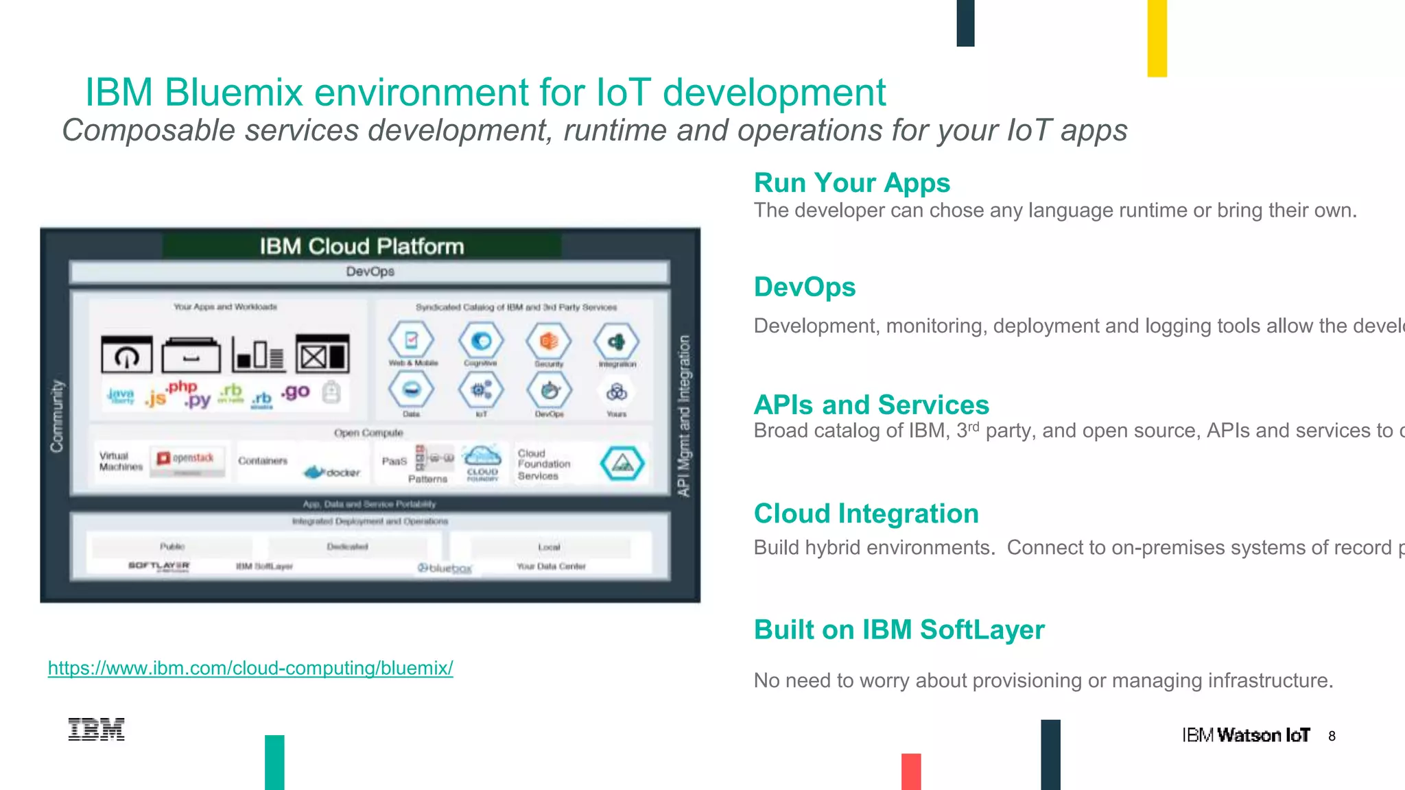8
IBM Bluemix environment for IoT development
Run Your Apps
The developer can chose any language runtime or bring their own.
DevOps
Development, monitoring, deployment and logging tools allow the develo
APIs and Services
Broad catalog of IBM, 3rd party, and open source, APIs and services to c
Cloud Integration
Build hybrid environments. Connect to on-premises systems of record p
Built on IBM SoftLayer
No need to worry about provisioning or managing infrastructure.
Composable services development, runtime and operations for your IoT apps
https://www.ibm.com/cloud-computing/bluemix/
 
