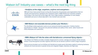 11
Watson IoT Industry use cases – what’s the next big thing
- IBM Watson and wearable devices protect your Workers -
The WorkRight mobile application works as your personal protective application. It allows intuitive
specification of “shields” that govern the personal wellness and safety of their owner, detect hazard and
notify employees and supervisors.
- IBM's Watson IoT hits the skies with Aerialtronics unmanned flying objects -
The Watson IoT Platform provides complete infrastructure to connect, manage and analyze remote devices.
Watson Visual Recognition provides cognitive APIs that can be trained to perform custom image recognition.
Drone service providers such as AirWare and Aerialtronics supply aerial information platform combining hardware,
software and cloud services to operate drones and integrate imagery, telemetry and flight data.
- Analytics at the edge, anywhere, anytime and everywhere -
IBM and Cisco have joined forces to bring the thousands of businesses and organizations that run
remote and autonomous operations the combined power of IBM Watson IoT business analytics
technology in the cloud and at the edge with Cisco edge analytics capabilities to more deeply
understand and act on critical data both in the moment and over time.
 