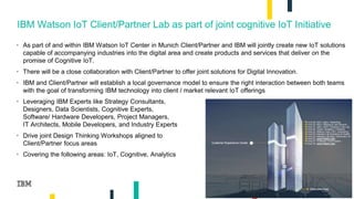 2
IBM Watson IoT Client/Partner Lab as part of joint cognitive IoT Initiative
• As part of and within IBM Watson IoT Center in Munich Client/Partner and IBM will jointly create new IoT solutions
capable of accompanying industries into the digital area and create products and services that deliver on the
promise of Cognitive IoT.
• There will be a close collaboration with Client/Partner to offer joint solutions for Digital Innovation.
• IBM and Client/Partner will establish a local governance model to ensure the right interaction between both teams
with the goal of transforming IBM technology into client / market relevant IoT offerings
• Leveraging IBM Experts like Strategy Consultants,
Designers, Data Scientists, Cognitive Experts,
Software/ Hardware Developers, Project Managers,
IT Architects, Mobile Developers, and Industry Experts
• Drive joint Design Thinking Workshops aligned to
Client/Partner focus areas
• Covering the following areas: IoT, Cognitive, Analytics
 
