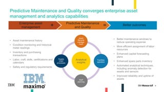 9
Predictive Maintenance and Quality converges enterprise asset
management and analytics capabilities
Analytical
insights
Asset
lifecycle
manage-
ment
Facilities
operation
Staff
planning
Supply
chain
processes
• Better maintenance windows to
reduce operating expense
• More efficient assignment of labor
resources
• Enhanced capital forecasting
plans
• Enhanced spare parts inventory
• Automated analytical techniques,
including anomaly detection for
assets and sensors
• Improved reliability and uptime of
assets
• Asset maintenance history
• Condition monitoring and historical
meter readings
• Inventory and purchasing
transactions
• Labor, craft, skills, certifications and
calendars
• Safety and regulatory requirements
Enterprise asset
management
Predictive Maintenance
and Quality
Better outcomes=+
 
