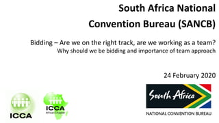 South Africa National
Convention Bureau (SANCB)
Bidding – Are we on the right track, are we working as a team?
Why should we be bidding and importance of team approach
24 February 2020
 