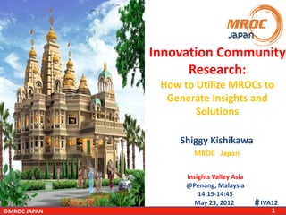 Innovation Community
Research:
How to Utilize MROCs to
Generate Insights and
Solutions
Shiggy Kishikawa
MROC Japan
Insights Valley Asia
@Penang, Malaysia
14:15-14:45
May 23, 2012
©MROC JAPAN

＃IVA12
1

 