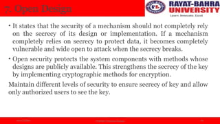 04/11/2024 Prof.(Dr.) Poonam Panwar 10
7. Open Design
• It states that the security of a mechanism should not completely rely
on the secrecy of its design or implementation. If a mechanism
completely relies on secrecy to protect data, it becomes completely
vulnerable and wide open to attack when the secrecy breaks.
• Open security protects the system components with methods whose
designs are publicly available. This strengthens the secrecy of the key
by implementing cryptographic methods for encryption.
Maintain different levels of security to ensure secrecy of key and allow
only authorized users to see the key.
 