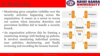 04/11/2024 Prof.(Dr.) Poonam Panwar 11
8. Monitoring
• Monitoring gives complete visibility over the
security activities happening across the
organization. It comes as a savior to rescue
our system when intrusion detection and
prevention facilities fail to handle a security
breach.
• An organization achieves this by framing a
monitoring strategy with backing up policies.
It involves monitoring individual systems,
user activities, decluttering, and finally
reviewing and recording the lessons learned.
 
