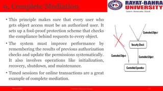 04/11/2024 Prof.(Dr.) Poonam Panwar 12
9. Complete Mediation
• This principle makes sure that every user who
gets object access must be an authorized user. It
sets up a fool-proof protection scheme that checks
the compliance behind requests to every object.
• The system must improve performance by
remembering the results of previous authorization
checks and update the permissions systematically.
It also involves operations like initialization,
recovery, shutdown, and maintenance.
• Timed sessions for online transactions are a great
example of complete mediation.
 