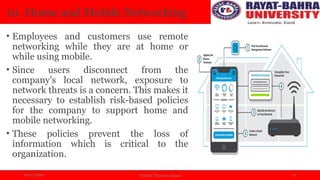 04/11/2024 Prof.(Dr.) Poonam Panwar 13
10. Home and Mobile Networking
• Employees and customers use remote
networking while they are at home or
while using mobile.
• Since users disconnect from the
company’s local network, exposure to
network threats is a concern. This makes it
necessary to establish risk-based policies
for the company to support home and
mobile networking.
• These policies prevent the loss of
information which is critical to the
organization.
 
