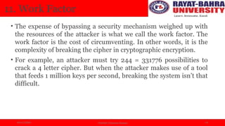 04/11/2024 Prof.(Dr.) Poonam Panwar 14
11. Work Factor
• The expense of bypassing a security mechanism weighed up with
the resources of the attacker is what we call the work factor. The
work factor is the cost of circumventing. In other words, it is the
complexity of breaking the cipher in cryptographic encryption.
• For example, an attacker must try 244 = 331776 possibilities to
crack a 4 letter cipher. But when the attacker makes use of a tool
that feeds 1 million keys per second, breaking the system isn’t that
difficult.
 
