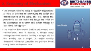 04/11/2024 Prof.(Dr.) Poonam Panwar 5
2. Economy of Mechanism
• This Principle aims to make the security mechanisms
as basic as possible by simplifying the design and
implementation of the same. The idea behind this
principle is that the smaller the design, the fewer are
the occurrences of the error. This in turn reduces the
load in the testing phase.
• The interfaces between the modules are prone to more
vulnerabilities. This is because it handles many
assumptions about the data flowing in as input and the
data flowing out as output. A simpler security
framework eliminates confusion and provides better
clarity to the development team.
 
