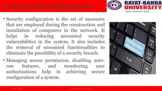 04/11/2024 Prof.(Dr.) Poonam Panwar 6
3. Secure all Configurations
• Security configuration is the set of measures
that are employed during the construction and
installation of computers in the network. It
helps in reducing unwanted security
vulnerabilities in the system. It also includes
the removal of unwanted functionalities to
eliminate the possibility of a security breach.
• Managing access permission, disabling auto-
run features, and monitoring user
authorizations help in achieving secure
configuration of a system.
 