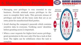 04/11/2024 Prof.(Dr.) Poonam Panwar 9
6. Managing User Privileges
• Managing user privileges is very essential to any
business. Provide minimal access privileges to the
users to complete their tasks. This prevents misuse of
privileges and locks all the loose ends that act as an
entry point for unauthorized third parties.
• Avoid sharing the company’s passcode which contains
sensitive data to everyone. Verifying users’ identities
before granting access is important.
• When a user requests for higher-level access privilege,
grant permission to the user only if he has a task at that
level. The rights can be withdrawn when the task is
complete.
 
