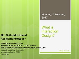 What is
Interaction
Design?Md. Saifuddin Khalid
Assistant Professor
KANDIDATUDDANNELSEN I
INFORMATIONSTEKNOLOGI, IT OG LÆRING,
MED SPECIALISERING I ORGANISATORISK OMSTILLING
Modulets placering: 8. semester
Modulets omfang: 5 ECTS
Forår 2017
06-02-2017
Aalborg University1
 