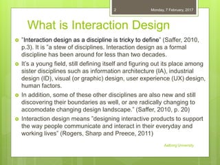 What is Interaction Design
 ”Interaction design as a discipline is tricky to define” (Saffer, 2010,
p.3). It is ”a stew o...