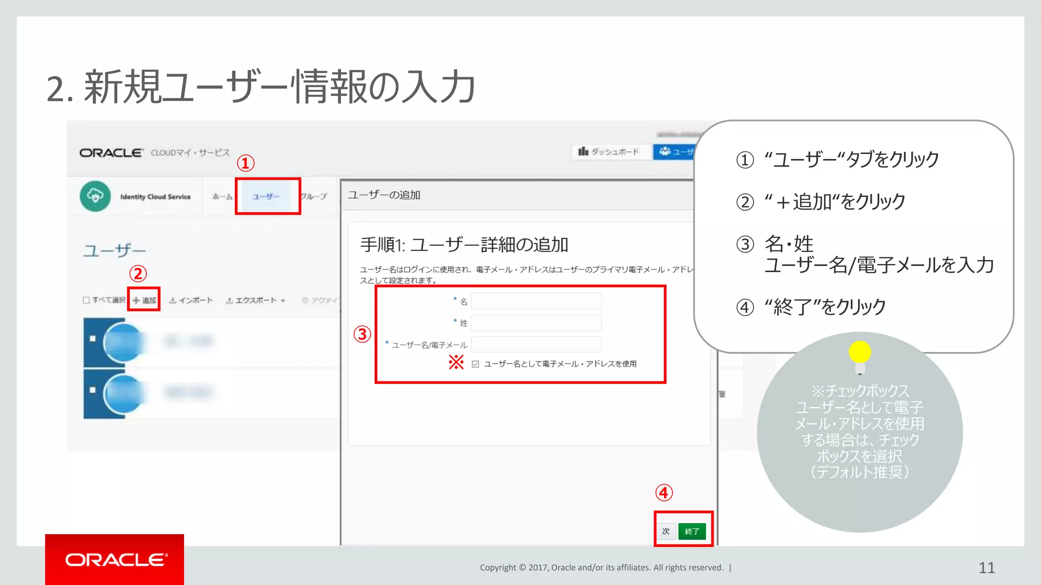 Copyright © 2017, Oracle and/or its affiliates. All rights reserved. |
2. 新規ユーザー情報の入力
①
②
③
④
11
※
① “ユーザー“タブをクリック
② “＋追加“をクリック
③ 名・姓
ユーザー名/電子メールを入力
④ “終了”をクリック
※チェックボックス
ユーザー名として電子
メール・アドレスを使用
する場合は、チェック
ボックスを選択
（デフォルト推奨）
 