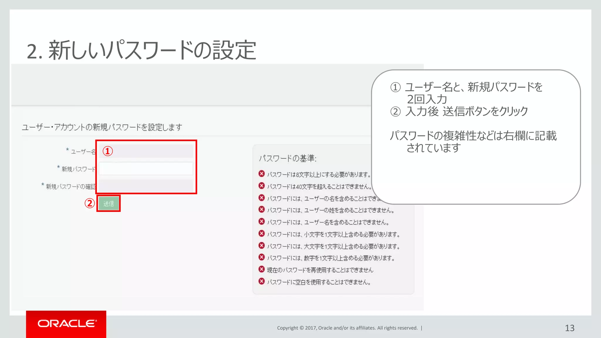 Copyright © 2017, Oracle and/or its affiliates. All rights reserved. | 13
2. 新しいパスワードの設定
追加したユーザーのメールアドレス宛てに
左記のようなメールが配信
追加されたユーザー側で
“アカウントのアクティブ化”をクリックし
パスワードの設定を実施(次頁)
① ユーザー名と、新規パスワードを
2回入力
② 入力後 送信ボタンをクリック
パスワードの複雑性などは右欄に記載
されています①
②
 