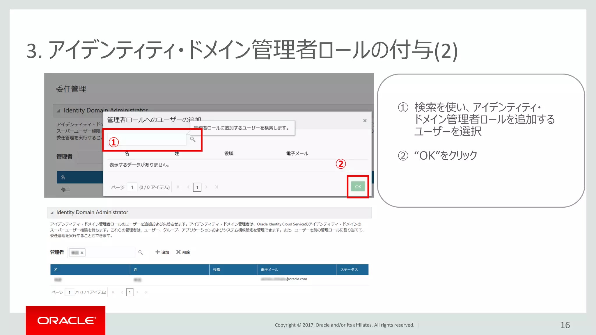 Copyright © 2017, Oracle and/or its affiliates. All rights reserved. |
①
②
3. アイデンティティ・ドメイン管理者ロールの付与(2)
16
① 検索を使い、アイデンティティ・
ドメイン管理者ロールを追加する
ユーザーを選択
② “OK”をクリック
 