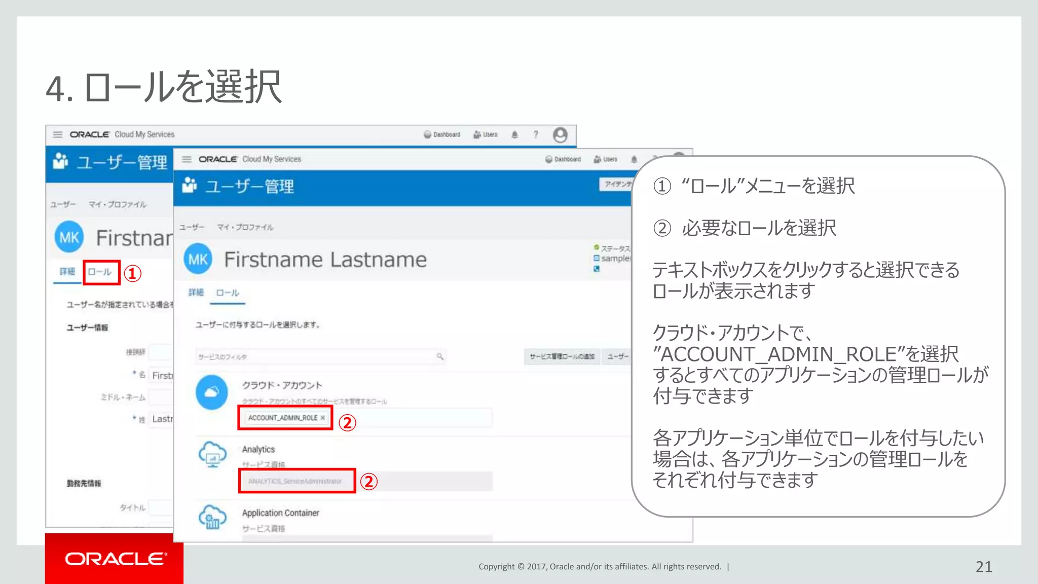 Copyright © 2017, Oracle and/or its affiliates. All rights reserved. | 21
4. ロールを選択
①
① “ロール”メニューを選択
② 必要なロールを選択
テキストボックスをクリックすると選択できる
ロールが表示されます
クラウド・アカウントで、
”ACCOUNT_ADMIN_ROLE”を選択
するとすべてのアプリケーションの管理ロールが
付与できます
各アプリケーション単位でロールを付与したい
場合は、各アプリケーションの管理ロールを
それぞれ付与できます
②
②
 