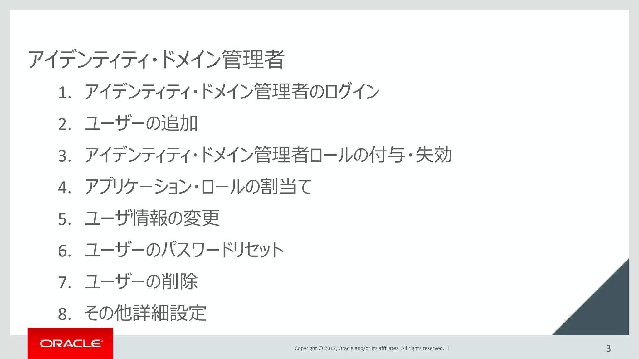 Copyright © 2017, Oracle and/or its affiliates. All rights reserved. |
アイデンティティ・ドメイン管理者
1. アイデンティティ・ドメイン管理者のログイン
2. ユーザーの追加
3. アイデンティティ・ドメイン管理者ロールの付与・失効
4. アプリケーション・ロールの割当て
5. ユーザ情報の変更
6. ユーザーのパスワードリセット
7. ユーザーの削除
8. その他詳細設定
3
 