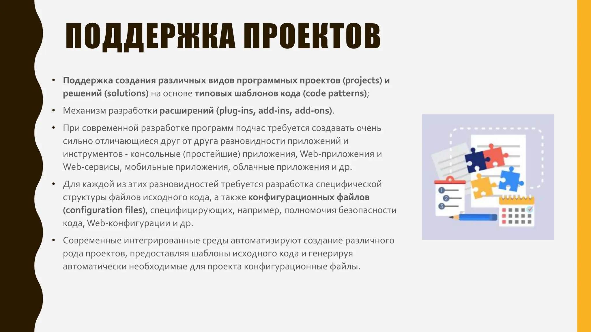 ПОДДЕРЖКА ПРОЕКТОВ
• Поддержка создания различных видов программных проектов (projects) и
решений (solutions) на основе типовых шаблонов кода (code patterns);
• Механизм разработки расширений (plug-ins, add-ins, add-ons).
• При современной разработке программ подчас требуется создавать очень
сильно отличающиеся друг от друга разновидности приложений и
инструментов - консольные (простейшие) приложения, Web-приложения и
Web-сервисы, мобильные приложения, облачные приложения и др.
• Для каждой из этих разновидностей требуется разработка специфической
структуры файлов исходного кода, а также конфигурационных файлов
(configuration files), специфицирующих, например, полномочия безопасности
кода, Web-конфигурации и др.
• Современные интегрированные среды автоматизируют создание различного
рода проектов, предоставляя шаблоны исходного кода и генерируя
автоматически необходимые для проекта конфигурационные файлы.
 