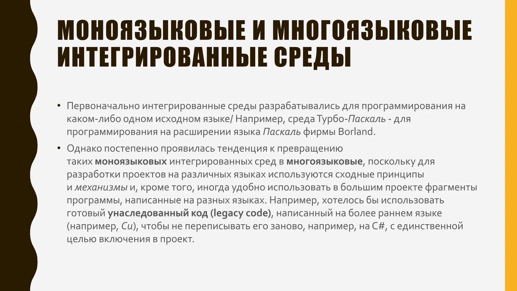 МОНОЯЗЫКОВЫЕ И МНОГОЯЗЫКОВЫЕ
ИНТЕГРИРОВАННЫЕ СРЕДЫ
• Первоначально интегрированные среды разрабатывались для программирования на
каком-либо одном исходном языке/ Например, средаТурбо-Паскаль - для
программирования на расширении языка Паскаль фирмы Borland.
• Однако постепенно проявилась тенденция к превращению
таких моноязыковых интегрированных сред в многоязыковые, поскольку для
разработки проектов на различных языках используются сходные принципы
и механизмы и, кроме того, иногда удобно использовать в большим проекте фрагменты
программы, написанные на разных языках. Например, хотелось бы использовать
готовый унаследованный код (legacy code), написанный на более раннем языке
(например, Си), чтобы не переписывать его заново, например, на C#, с единственной
целью включения в проект.
 