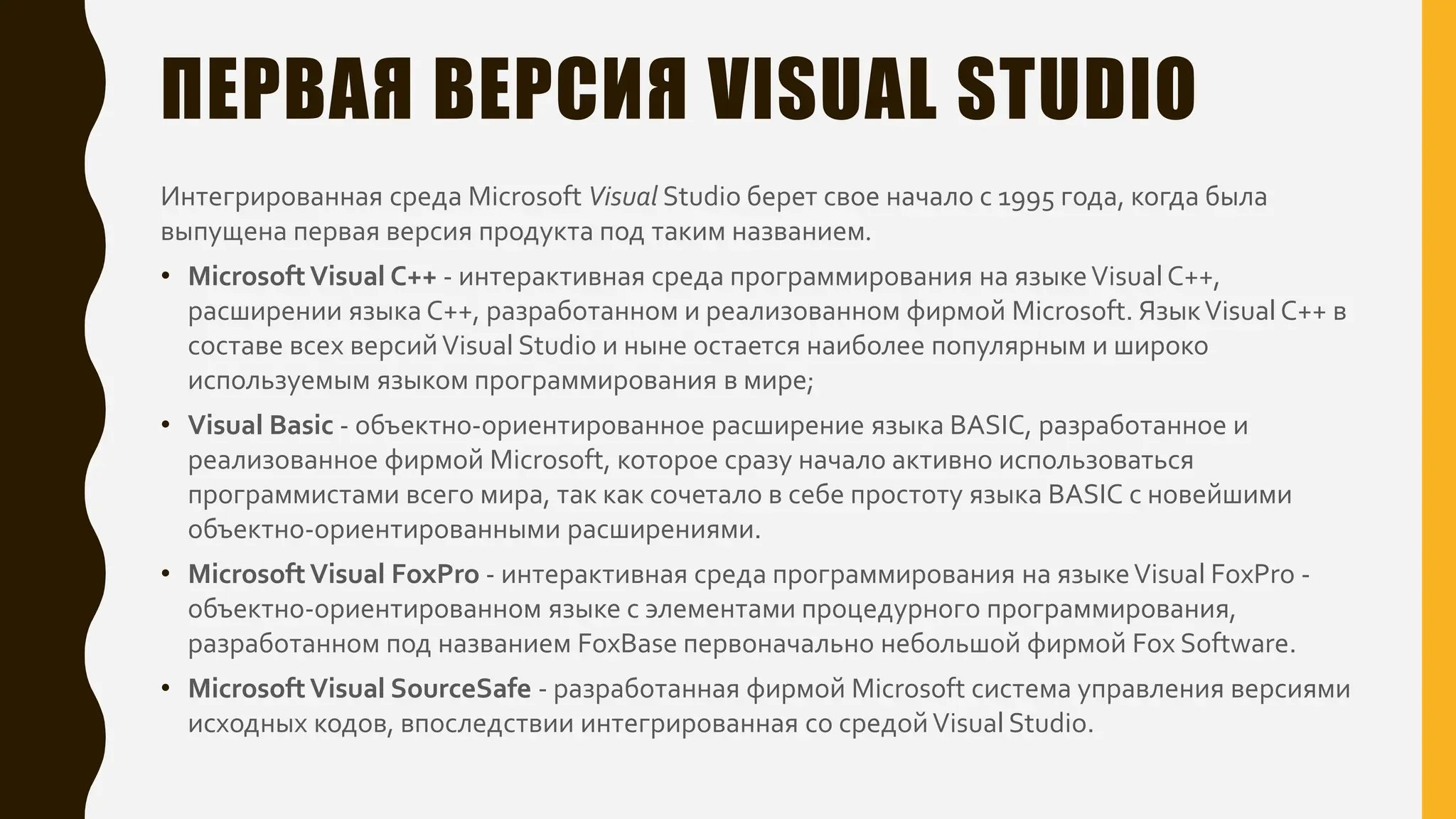 ПЕРВАЯ ВЕРСИЯ VISUAL STUDIO
Интегрированная среда Microsoft Visual Studio берет свое начало с 1995 года, когда была
выпущена первая версия продукта под таким названием.
• MicrosoftVisual C++ - интерактивная среда программирования на языкеVisual C++,
расширении языка C++, разработанном и реализованном фирмой Microsoft. ЯзыкVisual C++ в
составе всех версийVisual Studio и ныне остается наиболее популярным и широко
используемым языком программирования в мире;
• Visual Basic - объектно-ориентированное расширение языка BASIC, разработанное и
реализованное фирмой Microsoft, которое сразу начало активно использоваться
программистами всего мира, так как сочетало в себе простоту языка BASIC с новейшими
объектно-ориентированными расширениями.
• MicrosoftVisual FoxPro - интерактивная среда программирования на языкеVisual FoxPro -
объектно-ориентированном языке с элементами процедурного программирования,
разработанном под названием FoxBase первоначально небольшой фирмой Fox Software.
• MicrosoftVisual SourceSafe - разработанная фирмой Microsoft система управления версиями
исходных кодов, впоследствии интегрированная со средойVisual Studio.
 