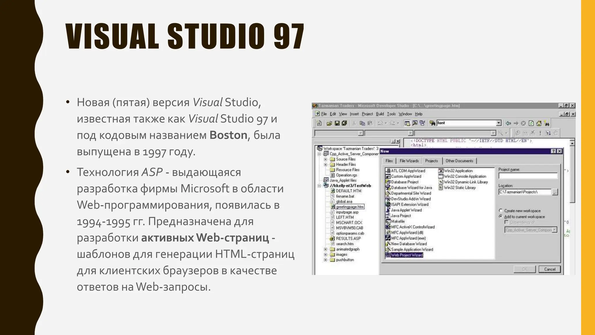 VISUAL STUDIO 97
• Новая (пятая) версия Visual Studio,
известная также как Visual Studio 97 и
под кодовым названием Boston, была
выпущена в 1997 году.
• Технология ASP - выдающаяся
разработка фирмы Microsoft в области
Web-программирования, появилась в
1994-1995 гг. Предназначена для
разработки активныхWeb-страниц -
шаблонов для генерации HTML-страниц
для клиентских браузеров в качестве
ответов наWeb-запросы.
 