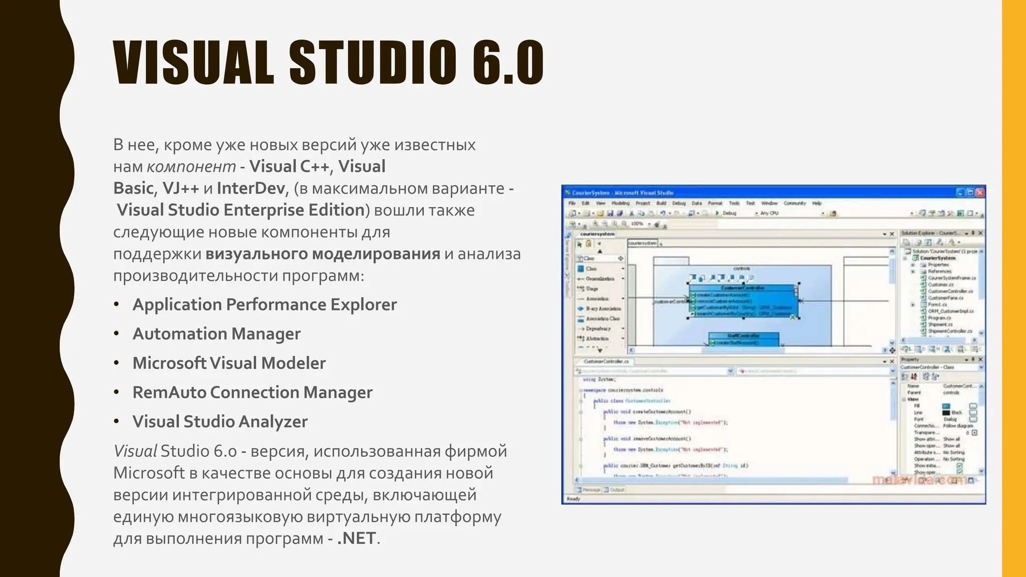 VISUAL STUDIO 6.0
В нее, кроме уже новых версий уже известных
нам компонент - Visual C++, Visual
Basic, VJ++ и InterDev, (в максимальном варианте -
Visual Studio Enterprise Edition) вошли также
следующие новые компоненты для
поддержки визуального моделирования и анализа
производительности программ:
• Application Performance Explorer
• Automation Manager
• MicrosoftVisual Modeler
• RemAuto Connection Manager
• Visual Studio Analyzer
Visual Studio 6.0 - версия, использованная фирмой
Microsoft в качестве основы для создания новой
версии интегрированной среды, включающей
единую многоязыковую виртуальную платформу
для выполнения программ - .NET.
 