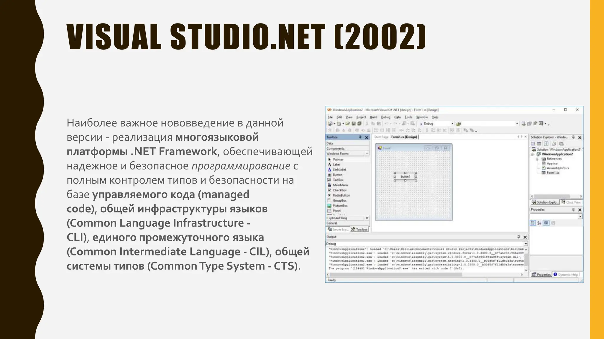VISUAL STUDIO.NET (2002)
Наиболее важное нововведение в данной
версии - реализация многоязыковой
платформы .NET Framework, обеспечивающей
надежное и безопасное программирование с
полным контролем типов и безопасности на
базе управляемого кода (managed
code), общей инфраструктуры языков
(Common Language Infrastructure -
CLI), единого промежуточного языка
(Common Intermediate Language - CIL), общей
системы типов (CommonType System - CTS).
 