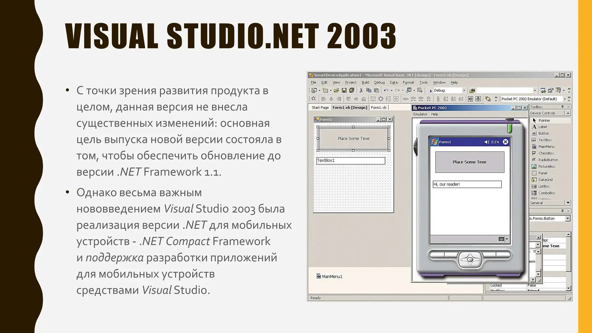 VISUAL STUDIO.NET 2003
• С точки зрения развития продукта в
целом, данная версия не внесла
существенных изменений: основная
цель выпуска новой версии состояла в
том, чтобы обеспечить обновление до
версии .NET Framework 1.1.
• Однако весьма важным
нововведением Visual Studio 2003 была
реализация версии .NET для мобильных
устройств - .NET Compact Framework
и поддержка разработки приложений
для мобильных устройств
средствами Visual Studio.
 