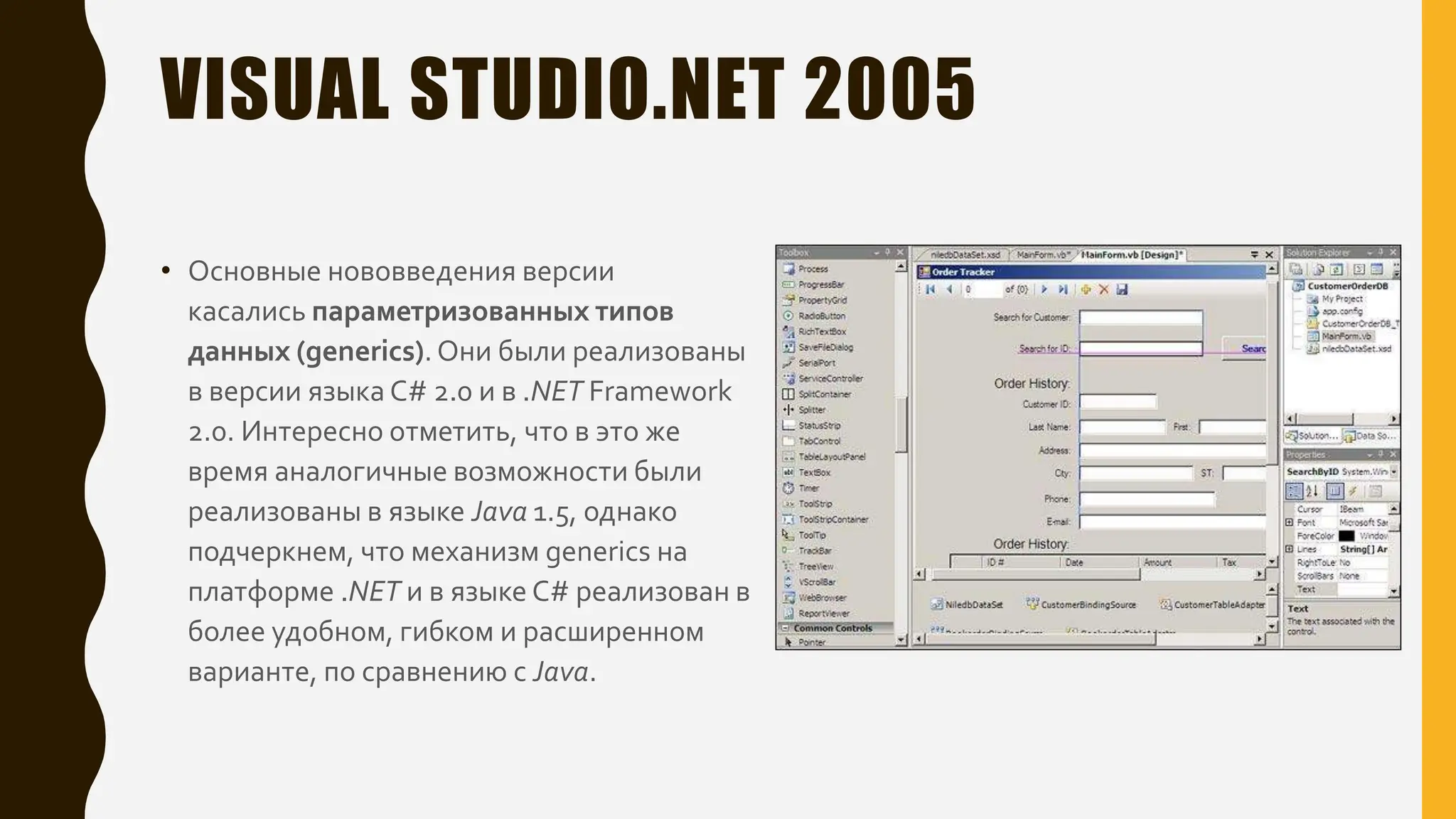 VISUAL STUDIO.NET 2005
• Основные нововведения версии
касались параметризованных типов
данных (generics).Они были реализованы
в версии языка C# 2.0 и в .NET Framework
2.0. Интересно отметить, что в это же
время аналогичные возможности были
реализованы в языке Java 1.5, однако
подчеркнем, что механизм generics на
платформе .NET и в языке C# реализован в
более удобном, гибком и расширенном
варианте, по сравнению с Java.
 