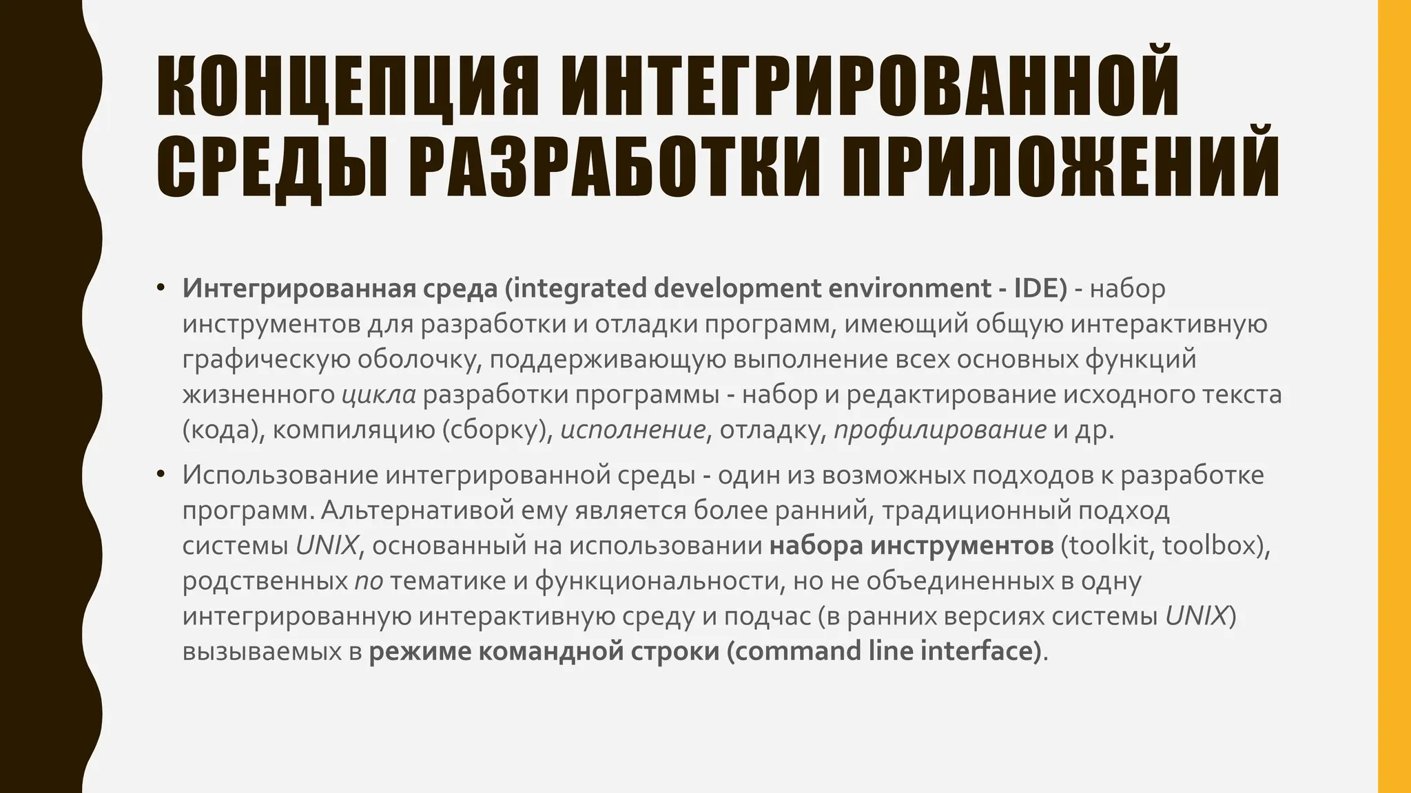 КОНЦЕПЦИЯ ИНТЕГРИРОВАННОЙ
СРЕДЫ РАЗРАБОТКИ ПРИЛОЖЕНИЙ
• Интегрированная среда (integrated development environment - IDE) - набор
инструментов для разработки и отладки программ, имеющий общую интерактивную
графическую оболочку, поддерживающую выполнение всех основных функций
жизненного цикла разработки программы - набор и редактирование исходного текста
(кода), компиляцию (сборку), исполнение, отладку, профилирование и др.
• Использование интегрированной среды - один из возможных подходов к разработке
программ.Альтернативой ему является более ранний, традиционный подход
системы UNIX, основанный на использовании набора инструментов (toolkit, toolbox),
родственных по тематике и функциональности, но не объединенных в одну
интегрированную интерактивную среду и подчас (в ранних версиях системы UNIX)
вызываемых в режиме командной строки (command line interface).
 