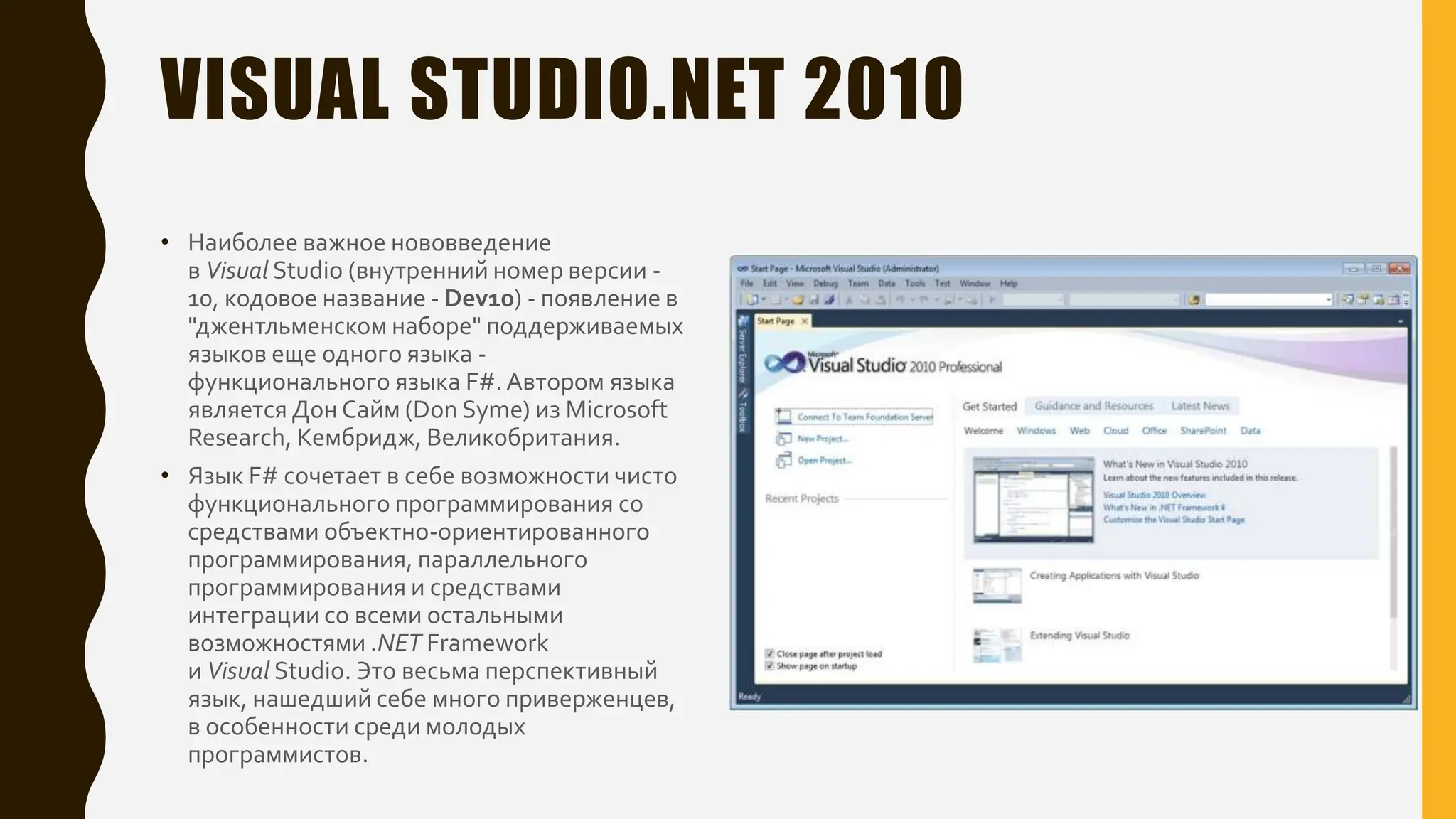 VISUAL STUDIO.NET 2010
• Наиболее важное нововведение
в Visual Studio (внутренний номер версии -
10, кодовое название - Dev10) - появление в
"джентльменском наборе" поддерживаемых
языков еще одного языка -
функционального языка F#. Автором языка
является Дон Сайм (Don Syme) из Microsoft
Research, Кембридж, Великобритания.
• Язык F# сочетает в себе возможности чисто
функционального программирования со
средствами объектно-ориентированного
программирования, параллельного
программирования и средствами
интеграции со всеми остальными
возможностями .NET Framework
и Visual Studio. Это весьма перспективный
язык, нашедший себе много приверженцев,
в особенности среди молодых
программистов.
 
