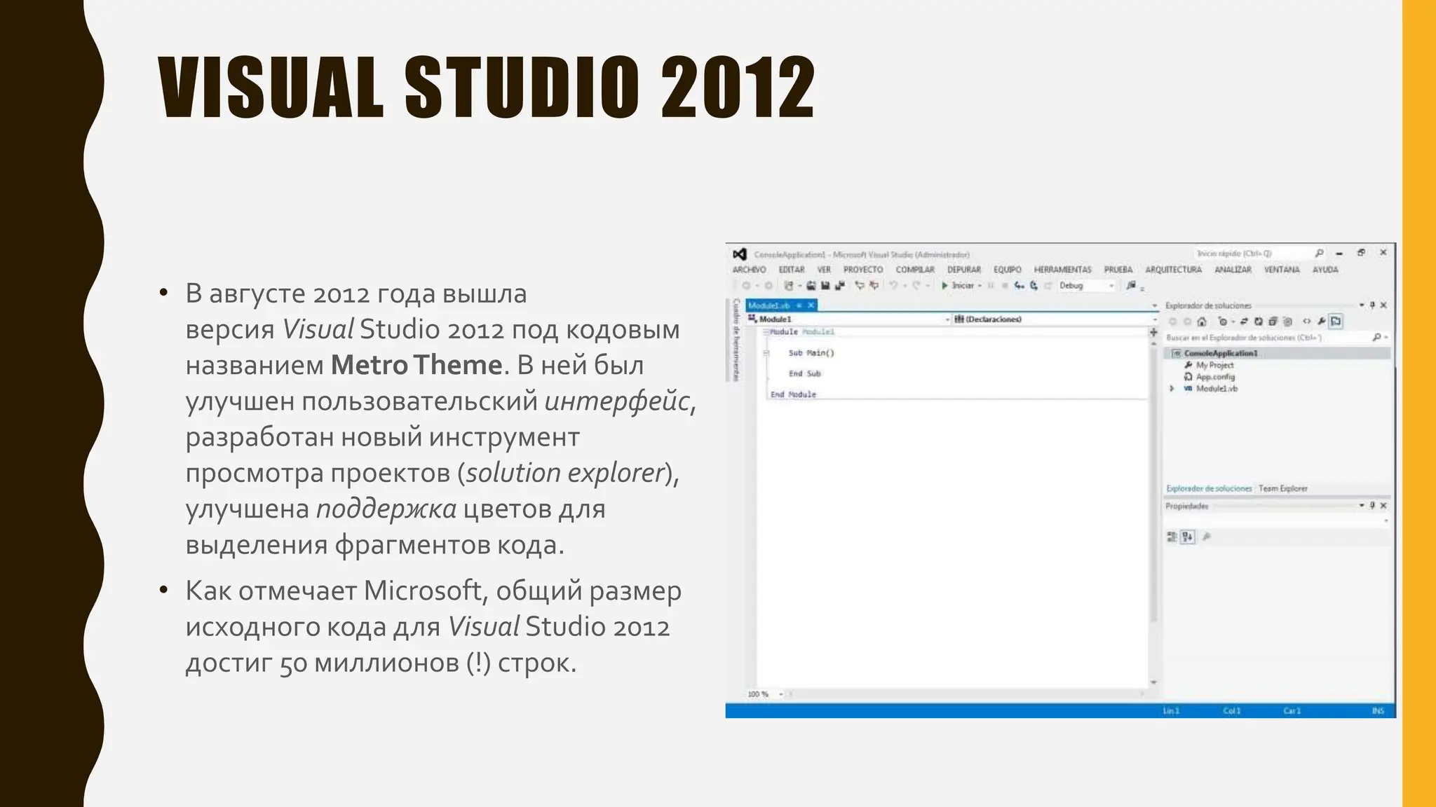 VISUAL STUDIO 2012
• В августе 2012 года вышла
версия Visual Studio 2012 под кодовым
названием MetroTheme. В ней был
улучшен пользовательский интерфейс,
разработан новый инструмент
просмотра проектов (solution explorer),
улучшена поддержка цветов для
выделения фрагментов кода.
• Как отмечает Microsoft, общий размер
исходного кода для Visual Studio 2012
достиг 50 миллионов (!) строк.
 