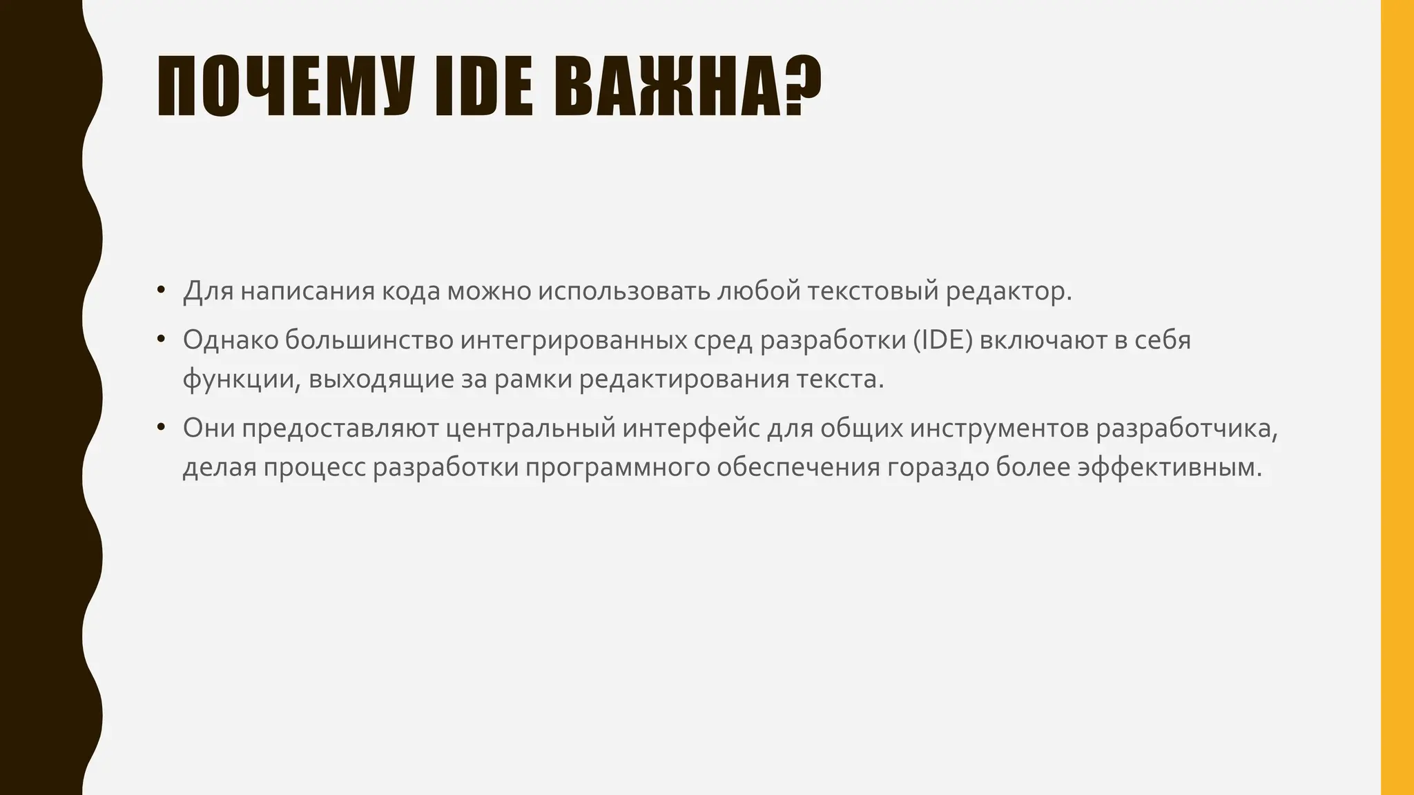 ПОЧЕМУ IDE ВАЖНА?
• Для написания кода можно использовать любой текстовый редактор.
• Однако большинство интегрированных сред разработки (IDE) включают в себя
функции, выходящие за рамки редактирования текста.
• Они предоставляют центральный интерфейс для общих инструментов разработчика,
делая процесс разработки программного обеспечения гораздо более эффективным.
 