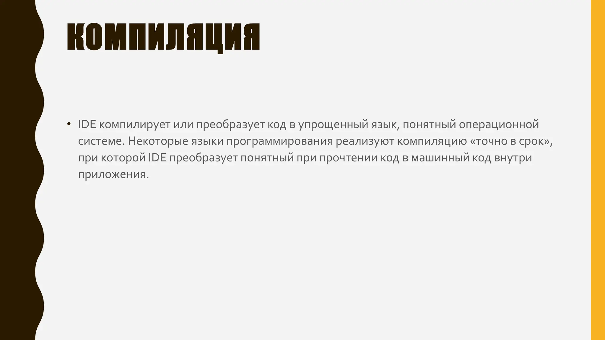 КОМПИЛЯЦИЯ
• IDE компилирует или преобразует код в упрощенный язык, понятный операционной
системе. Некоторые языки программирования реализуют компиляцию «точно в срок»,
при которой IDE преобразует понятный при прочтении код в машинный код внутри
приложения.
 