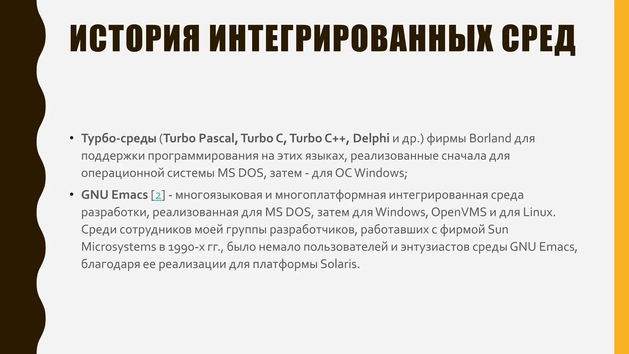 ИСТОРИЯ ИНТЕГРИРОВАННЫХ СРЕД
• Турбо-среды (Turbo Pascal,Turbo C,Turbo C++, Delphi и др.) фирмы Borland для
поддержки программирования на этих языках, реализованные сначала для
операционной системы MS DOS, затем - для ОСWindows;
• GNU Emacs [2] - многоязыковая и многоплатформная интегрированная среда
разработки, реализованная для MS DOS, затем дляWindows,OpenVMS и для Linux.
Среди сотрудников моей группы разработчиков, работавших с фирмой Sun
Microsystems в 1990-х гг., было немало пользователей и энтузиастов среды GNU Emacs,
благодаря ее реализации для платформы Solaris.
 