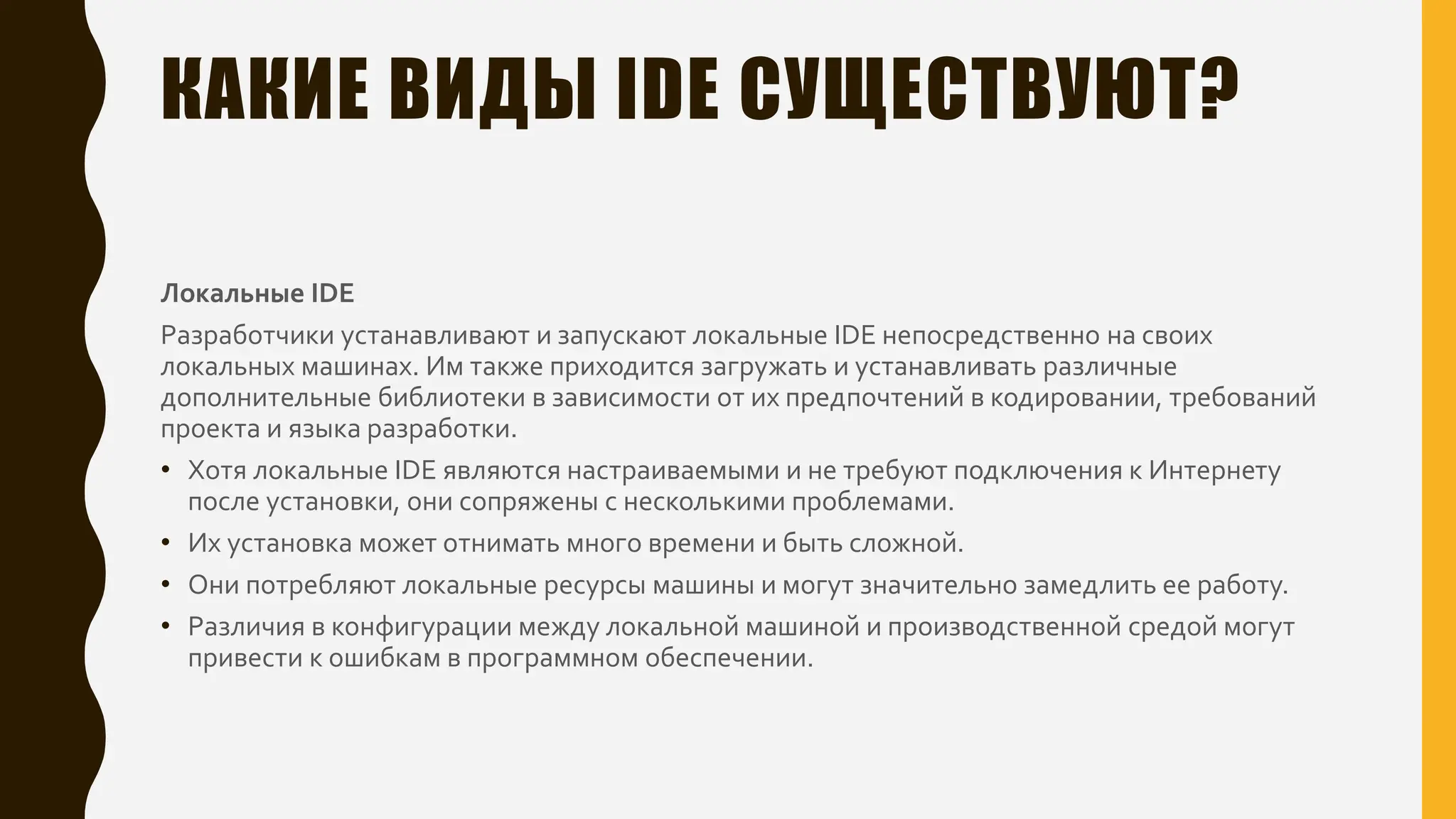 КАКИЕ ВИДЫ IDE СУЩЕСТВУЮТ?
Локальные IDE
Разработчики устанавливают и запускают локальные IDE непосредственно на своих
локальных машинах. Им также приходится загружать и устанавливать различные
дополнительные библиотеки в зависимости от их предпочтений в кодировании, требований
проекта и языка разработки.
• Хотя локальные IDE являются настраиваемыми и не требуют подключения к Интернету
после установки, они сопряжены с несколькими проблемами.
• Их установка может отнимать много времени и быть сложной.
• Они потребляют локальные ресурсы машины и могут значительно замедлить ее работу.
• Различия в конфигурации между локальной машиной и производственной средой могут
привести к ошибкам в программном обеспечении.
 