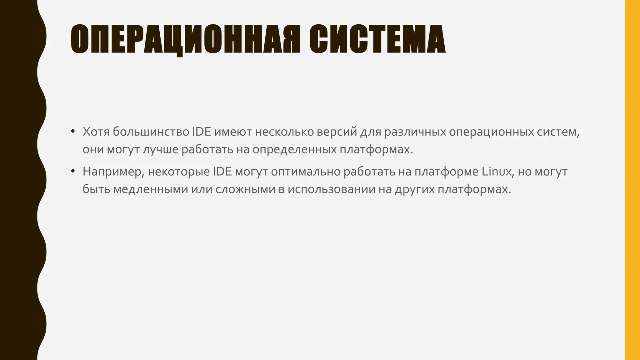 ОПЕРАЦИОННАЯ СИСТЕМА
• Хотя большинство IDE имеют несколько версий для различных операционных систем,
они могут лучше работать на определенных платформах.
• Например, некоторые IDE могут оптимально работать на платформе Linux, но могут
быть медленными или сложными в использовании на других платформах.
 